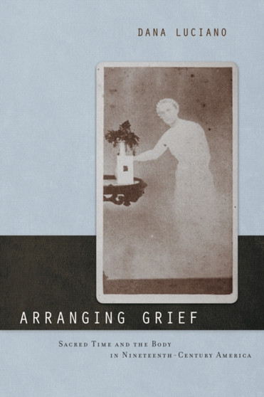 Arranging Grief : Sacred Time and the Body in Nineteenth-Century America