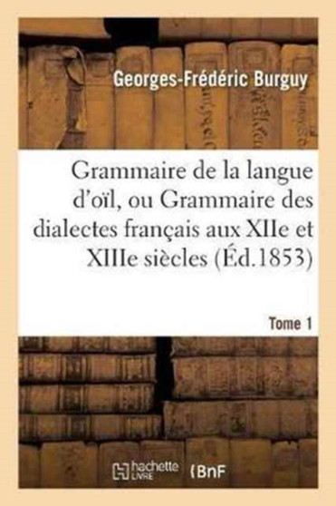 Grammaire de la Langue d'Oil, Ou Grammaire Des Dialectes Francais Aux Xiie Et Xiiie Siecles Tome 1 : : Suivie d'Un Glossaire.