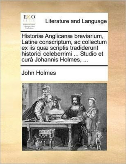 Histori Anglican Breviarium, Latine Conscriptum, AC Collectum Ex IIS Qu Scriptis Tradiderunt Historici Celeberrimi ... Studio Et Cur Johannis Holmes, ...