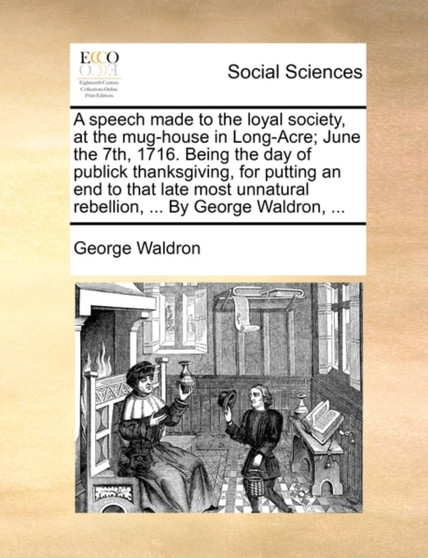 A Speech Made to the Loyal Society, at the Mug-House in Long-Acre; June the 7th, 1716. Being the Day of Publick Thanksgiving, for Putting an End to That Late Most Unnatural Rebellion, ... by George Wa