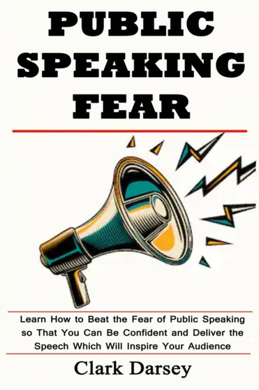 Public Speaking Fear : Learn How to Beat the Fear of Public Speaking so That You Can Be Confident and Deliver the Speech Which Will Inspire Your Audience