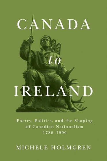 Canada to Ireland : Poetry, Politics, and the Shaping of Canadian Nationalism, 1788-1900
