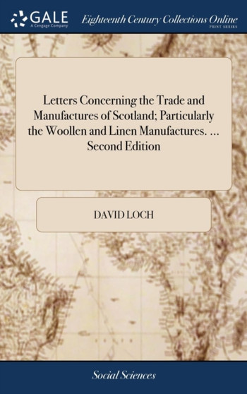 Letters Concerning the Trade and Manufactures of Scotland; Particularly the Woollen and Linen Manufactures. ... Second Edition : With Large Additions. By David Loch, Merchant