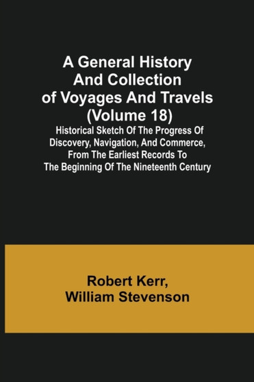 A General History and Collection of Voyages and Travels (Volume 18); Historical Sketch of the Progress of Discovery, Navigation, and Commerce, from the Earliest Records to the Beginning of the Ninetee