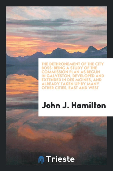 The Dethronement of the City Boss : Being a Study of the Commission Plan as Begun in Galveston, Developed and Extended in Des Moines, and Already Taken Up by Many Other Cities, East and West by John J Hamilton - Paperback