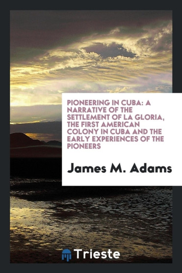 Pioneering in Cuba : A Narrative of the Settlement of La Gloria, the First American Colony in Cuba and the Early Experiences of the Pioneers by James M Adams - Paperback