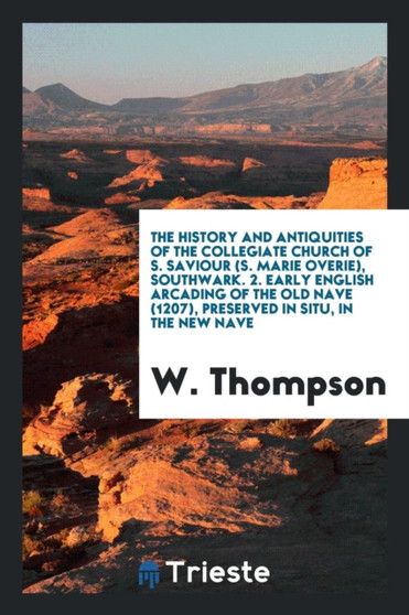 The History and Antiquities of the Collegiate Church of S. Saviour (S. Marie Overie), Southwark. 2. Early English Arcading of the Old Nave (1207), Preserved in Situ, in the New Nave by W M.A Thompson - Paperback