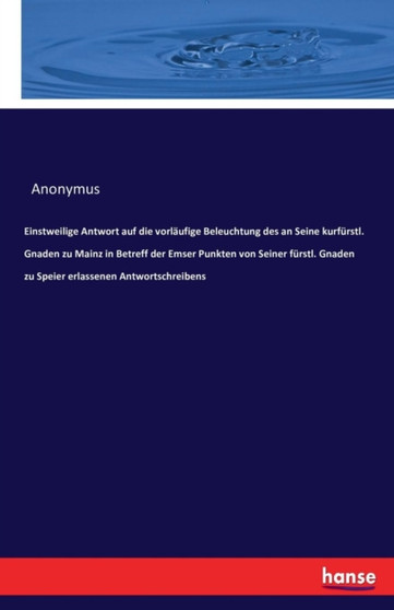 Einstweilige Antwort Auf Die Vorlaufige Beleuchtung Des an Seine Kurfurstl. Gnaden Zu Mainz in Betreff Der Emser Punkten Von Seiner Furstl. Gnaden Zu Speier Erlassenen Antwortschreibens