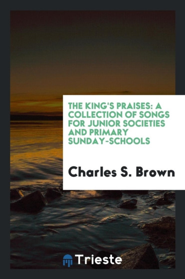 The King's Praises : A Collection of Songs for Junior Societies and Primary Sunday-Schools by Charles S Brown - Paperback