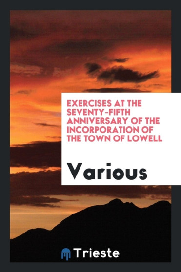 Exercises at the Seventy-Fifth Anniversary of the Incorporation of the Town of Lowell by Various - Paperback