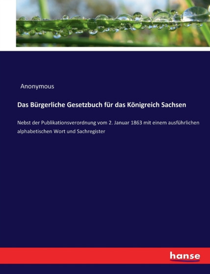 Das Burgerliche Gesetzbuch fur das Koenigreich Sachsen : Nebst der Publikationsverordnung vom 2. Januar 1863 mit einem ausfuhrlichen alphabetischen Wort und Sachregister
