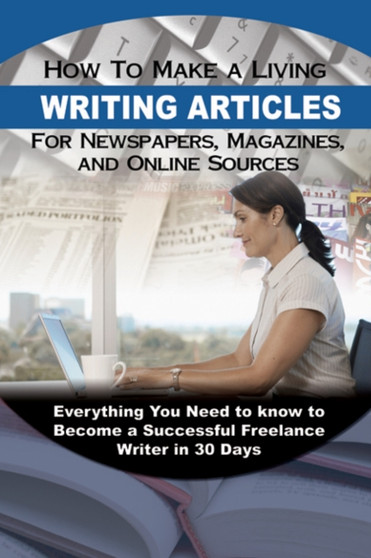 How to Make a Living Writing Articles for Newspapers, Magazines & On-line Sources : Everything You Need to Know to Become a Successful Freelance Writer in 30 Days