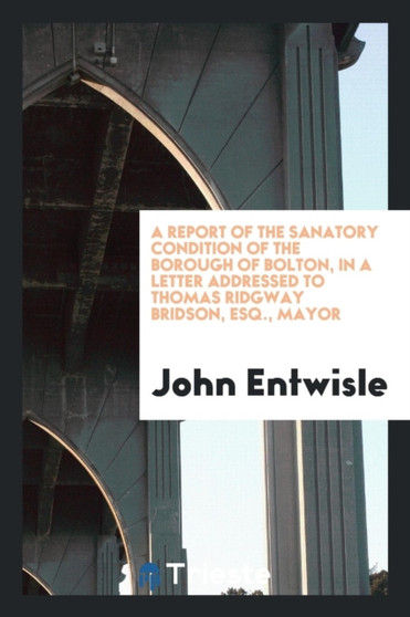 A Report of the Sanatory Condition of the Borough of Bolton, in a Letter Addressed to Thomas Ridgway Bridson, Esq., Mayor by John Entwisle - Paperback