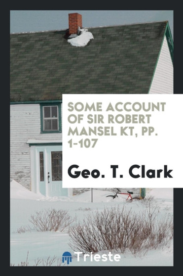 Some Account of Sir Robert Mansel Kt, Pp. 1-107 by Geo T Clark - Paperback