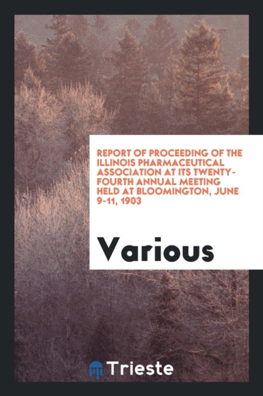 Report of Proceeding of the Illinois Pharmaceutical Association at Its Twenty-Fourth Annual Meeting Held at Bloomington, June 9-11, 1903 by Various - Paperback