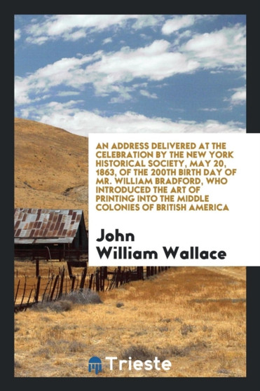 An Address Delivered at the Celebration by the New York Historical Society, May 20, 1863, of the 200th Birth Day of Mr. William Bradford, Who Introduced the Art of Printing Into the Middle Colonies of by John William Wallace - Paperback