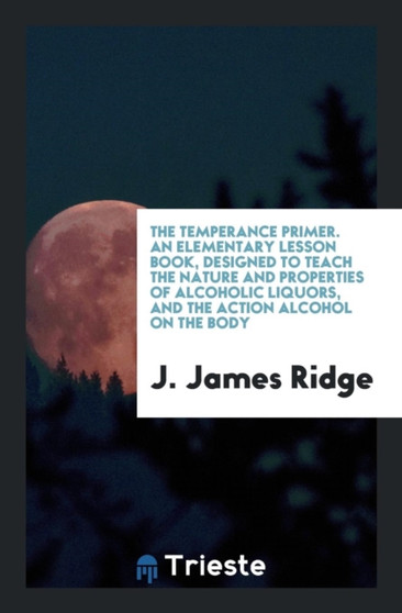 The Temperance Primer. an Elementary Lesson Book, Designed to Teach the Nature and Properties of Alcoholic Liquors, and the Action Alcohol on the Body by J James Ridge - Paperback