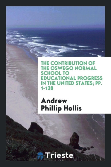 The Contribution of the Oswego Normal School to Educational Progress in the United States; Pp. 1-128 by Andrew Phillip Hollis - Paperback