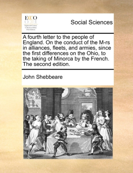 A Fourth Letter to the People of England. on the Conduct of the M-RS in Alliances, Fleets, and Armies, Since the First Differences on the Ohio, to the Taking of Minorca by the French. the Second Editi