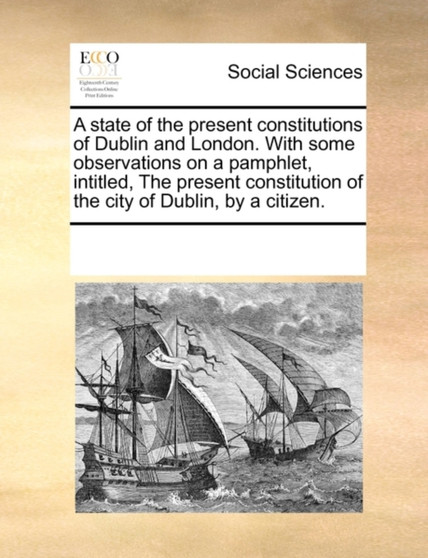 A State of the Present Constitutions of Dublin and London. with Some Observations on a Pamphlet, Intitled, the Present Constitution of the City of Dublin, by a Citizen.