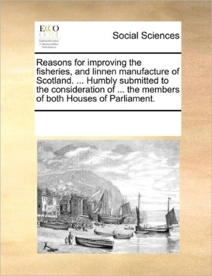 Reasons for Improving the Fisheries, and Linnen Manufacture of Scotland. ... Humbly Submitted to the Consideration of ... the Members of Both Houses of Parliament.