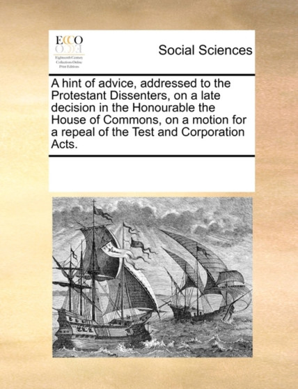 A Hint of Advice, Addressed to the Protestant Dissenters, on a Late Decision in the Honourable the House of Commons, on a Motion for a Repeal of the Test and Corporation Acts.