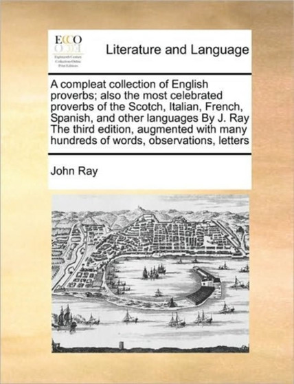 A Compleat Collection of English Proverbs; Also the Most Celebrated Proverbs of the Scotch, Italian, French, Spanish, and Other Languages by J. Ray the Third Edition, Augmented with Many Hundreds of W