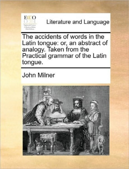 The Accidents of Words in the Latin Tongue : Or, an Abstract of Analogy. Taken from the Practical Grammar of the Latin Tongue.