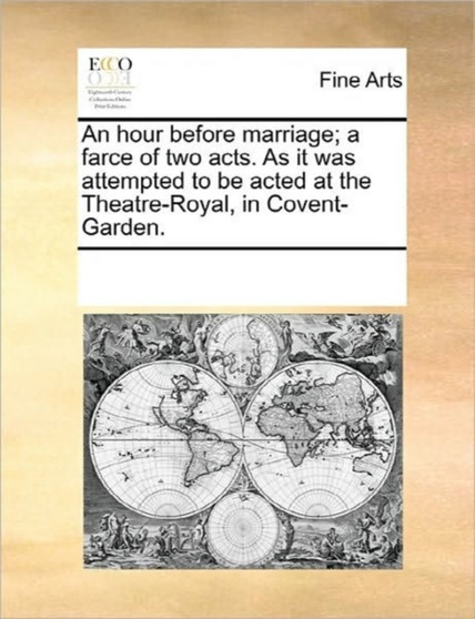 An Hour Before Marriage; A Farce of Two Acts. as It Was Attempted to Be Acted at the Theatre-Royal, in Covent-Garden.
