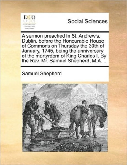 A Sermon Preached in St. Andrew's, Dublin, Before the Honourable House of Commons on Thursday the 30th of January, 1745, Being the Anniversary of the Martyrdom of King Charles I. by the Rev. Mr. Samue