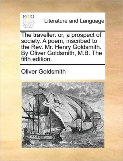 The Traveller : Or, a Prospect of Society. a Poem, Inscribed to the Rev. Mr. Henry Goldsmith. by Oliver Goldsmith, M.B. the Fifth Edition.