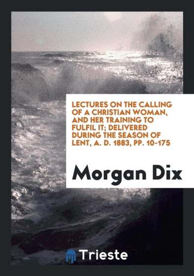 Lectures on the Calling of a Christian Woman, and Her Training to Fulfil It; Delivered During the Season of Lent, A. D. 1883, Pp. 10-175 by Morgan Dix - Paperback