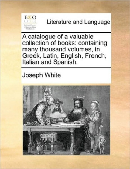 A Catalogue of a Valuable Collection of Books : Containing Many Thousand Volumes, in Greek, Latin, English, French, Italian and Spanish.