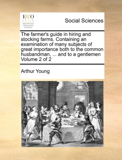 The Farmer's Guide in Hiring and Stocking Farms. Containing an Examination of Many Subjects of Great Importance Both to the Common Husbandman, ... and to a Gentlemen Volume 2 of 2