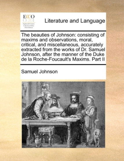 The beauties of Johnson : consisting of maxims and observations, moral, critical, and miscellaneous, accurately extracted from the works of Dr. Samuel Johnson, after the manner of the Duke de la Roche