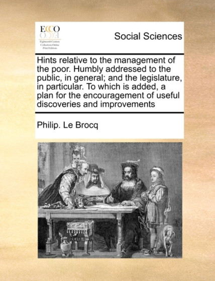 Hints Relative to the Management of the Poor. Humbly Addressed to the Public, in General; And the Legislature, in Particular. to Which Is Added, a Plan for the Encouragement of Useful Discoveries and