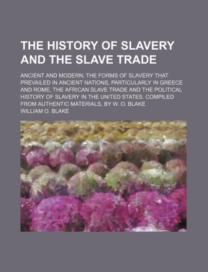 The History of Slavery and the Slave Trade; Ancient and Modern the Forms of Slavery That Prevailed in Ancient Nations, Particularly in Greece and Rome, the African Slave Trade and the Political Histor