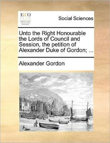 Unto the Right Honourable the Lords of Council and Session, the petition of Alexander Duke of Gordon; ... Unto the Right Honourable the Lords of Council and Session, the petition of Alexander Duke of Gordon; ...