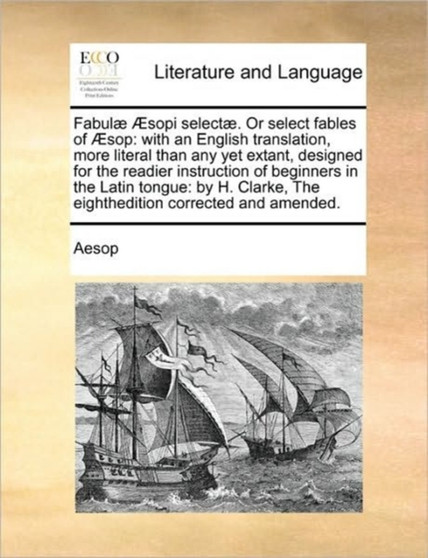Fabulae AEsopi selectae. Or select fables of AEsop : with an English translation, more literal than any yet extant, designed for the readier instruction of beginners in the Latin tongue: by H. Clarke,