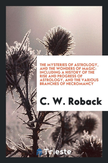 The Mysteries of Astrology, and the Wonders of Magic : Including a History of the Rise and Progress of Astrology, and the Various Branches of Necromancy by C W Roback - Paperback