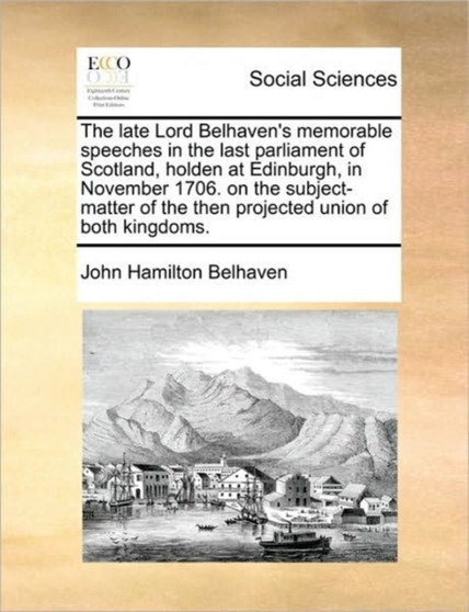 The late Lord Belhaven's memorable speeches in the last parliament of Scotland, holden at Edinburgh, in November 1706. on the subject-matter of the then projected union of both kingdoms.