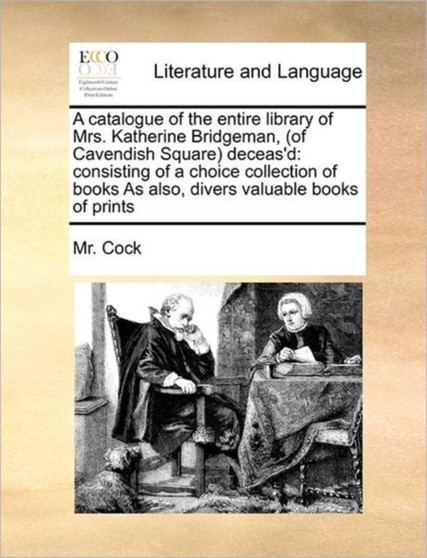 A catalogue of the entire library of Mrs. Katherine Bridgeman, (of Cavendish Square) deceas'd : consisting of a choice collection of books As also, divers valuable books of prints