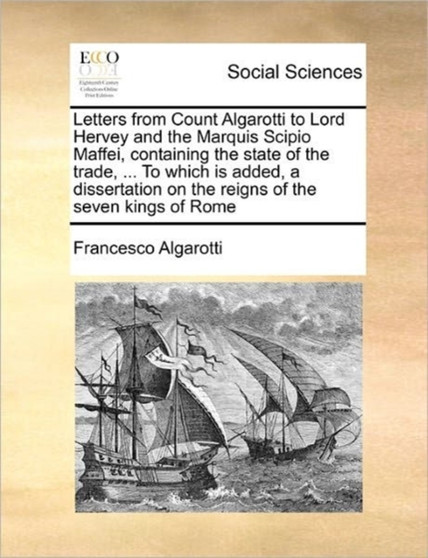Letters from Count Algarotti to Lord Hervey and the Marquis Scipio Maffei, containing the state of the trade, ... To which is added, a dissertation on the reigns of the seven kings of Rome Volume 2 of