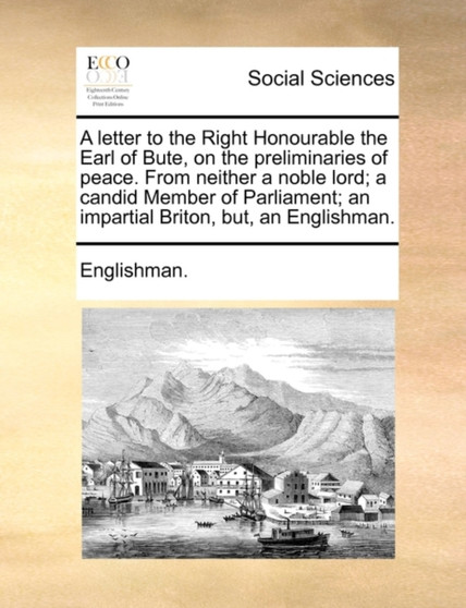 A Letter to the Right Honourable the Earl of Bute, on the Preliminaries of Peace. from Neither a Noble Lord; A Candid Member of Parliament; An Impartial Briton, But, an Englishman.