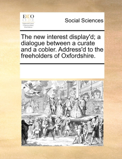 The New Interest Display'd; A Dialogue Between a Curate and a Cobler. Address'd to the Freeholders of Oxfordshire.