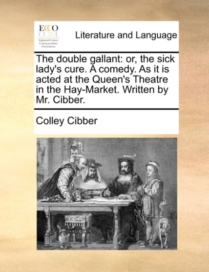 The Double Gallant : Or, the Sick Lady's Cure. a Comedy. as It Is Acted at the Queen's Theatre in the Hay-Market. Written by Mr. Cibber.