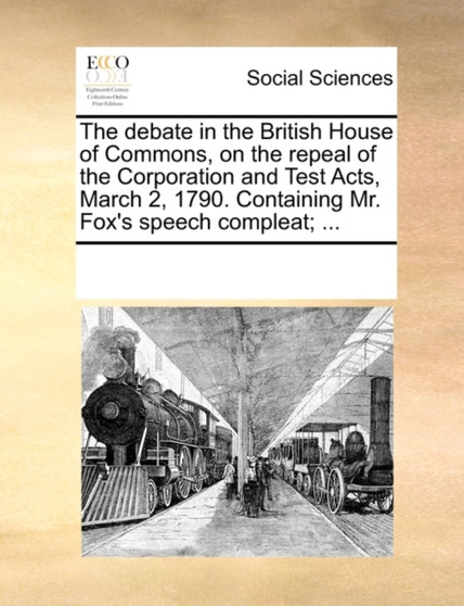 The Debate in the British House of Commons, on the Repeal of the Corporation and Test Acts, March 2, 1790. Containing Mr. Fox's Speech Compleat; ...