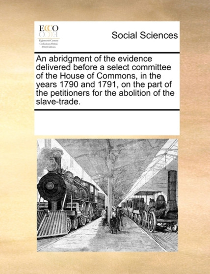 An Abridgment of the Evidence Delivered Before a Select Committee of the House of Commons, in the Years 1790 and 1791, on the Part of the Petitioners for the Abolition of the Slave-Trade.
