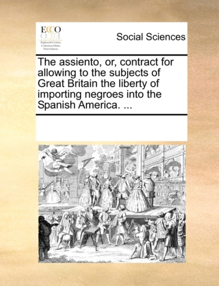 The Assiento, Or, Contract for Allowing to the Subjects of Great Britain the Liberty of Importing Negroes Into the Spanish America. ...