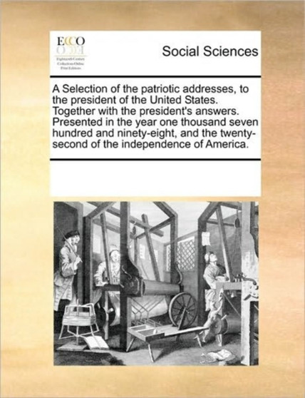 A Selection of the patriotic addresses, to the president of the United States. Together with the president's answers. Presented in the year one thousand seven hundred and ninety-eight, and the twenty-